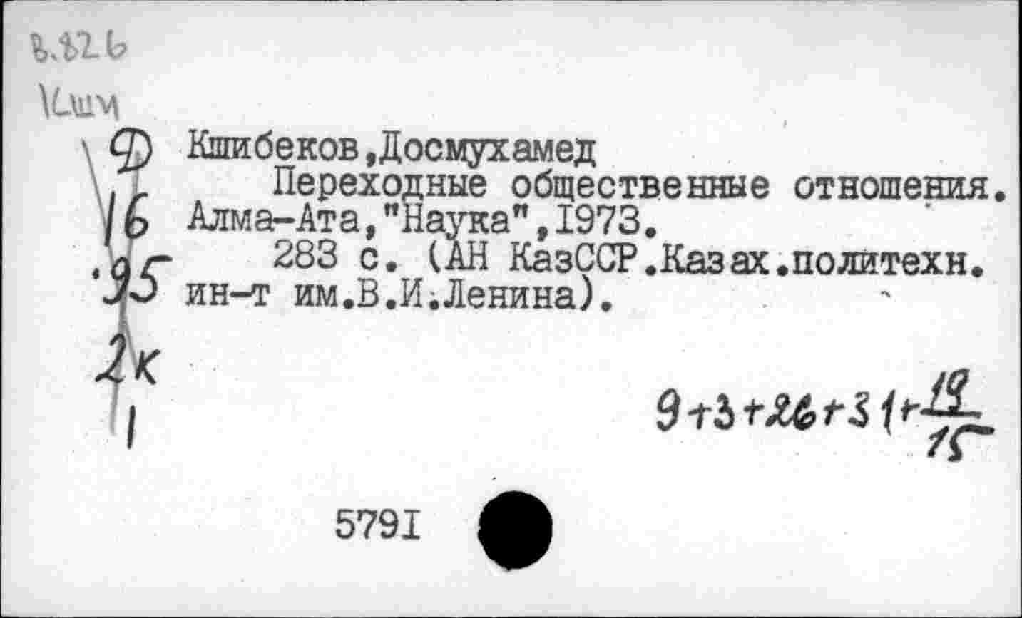 ﻿м>гь
■ ф Кшибеков ,Досмухамед Переходные общественные отношения.
/	Алма-Ата,"Наука",1973.
• аг 283 Се	КазССР.Казах.политехи,
ин-т им.В.И Ленина).
5791